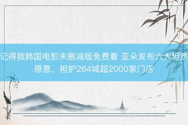 记得我韩国电影未删减版免费看 亚朵发布六大坦然原意,袒护264城超2000家门店