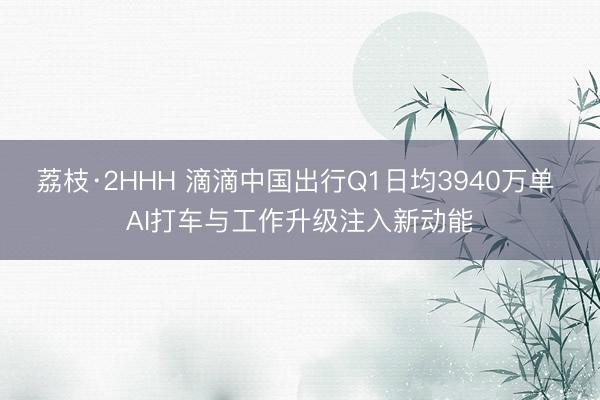 荔枝·2HHH 滴滴中国出行Q1日均3940万单 AI打车与工作升级注入新动能