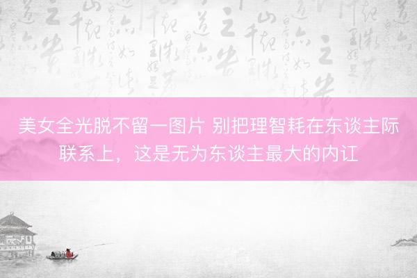美女全光脱不留一图片 别把理智耗在东谈主际联系上，这是无为东谈主最大的内讧