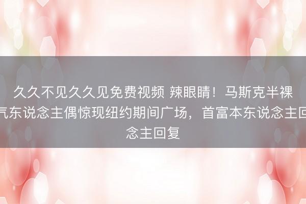 久久不见久久见免费视频 辣眼睛！马斯克半裸充气东说念主偶惊现纽约期间广场，首富本东说念主回复