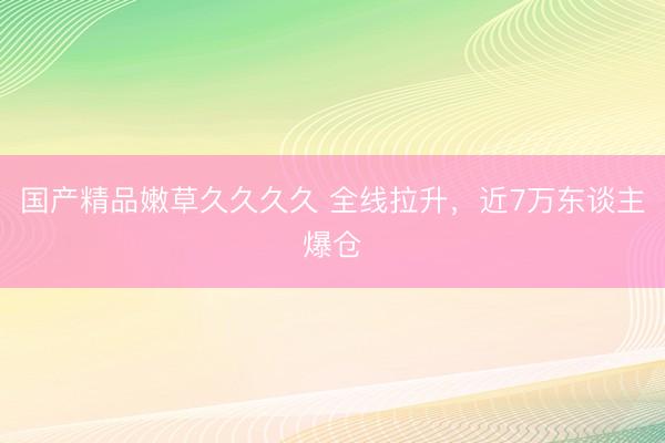 国产精品嫩草久久久久 全线拉升，近7万东谈主爆仓