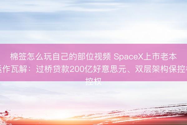 棉签怎么玩自己的部位视频 SpaceX上市老本运作瓦解：过桥贷款200亿好意思元、双层架构保控权