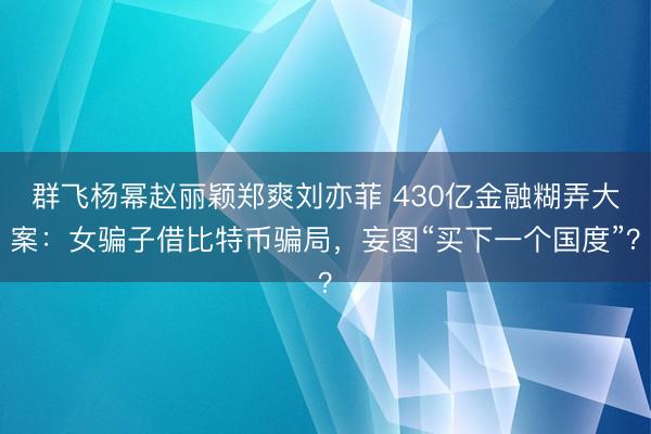 群飞杨幂赵丽颖郑爽刘亦菲 430亿金融糊弄大案：女骗子借比特币骗局，妄图“买下一个国度”？
