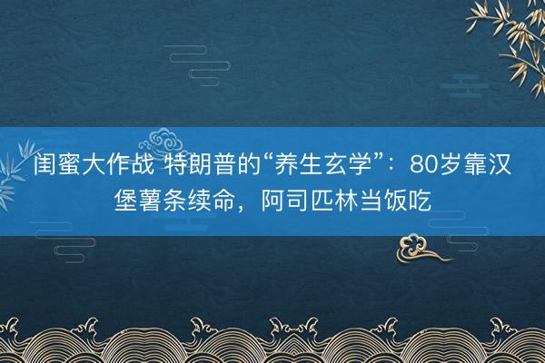 闺蜜大作战 特朗普的“养生玄学”：80岁靠汉堡薯条续命，阿司匹林当饭吃