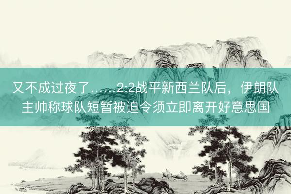 又不成过夜了……2:2战平新西兰队后，伊朗队主帅称球队短暂被迫令须立即离开好意思国