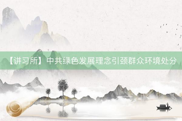 【讲习所】中共绿色发展理念引颈群众环境处分