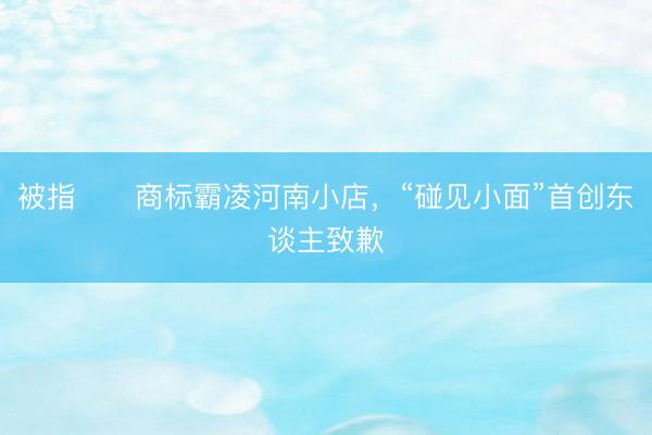被指​​商标霸凌河南小店，“碰见小面”首创东谈主致歉