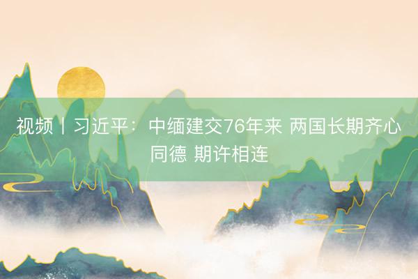 视频丨习近平：中缅建交76年来 两国长期齐心同德 期许相连