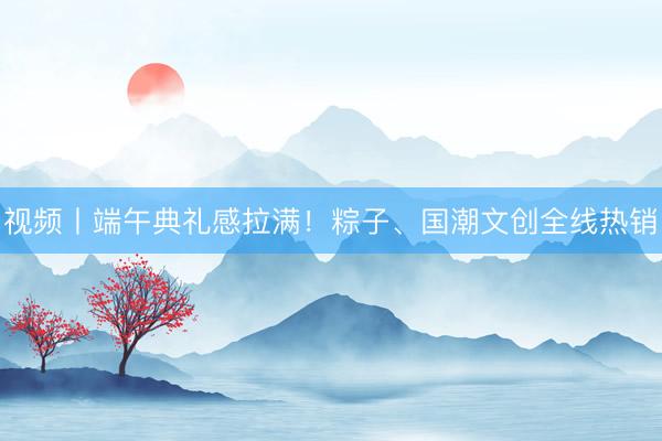 视频丨端午典礼感拉满！粽子、国潮文创全线热销