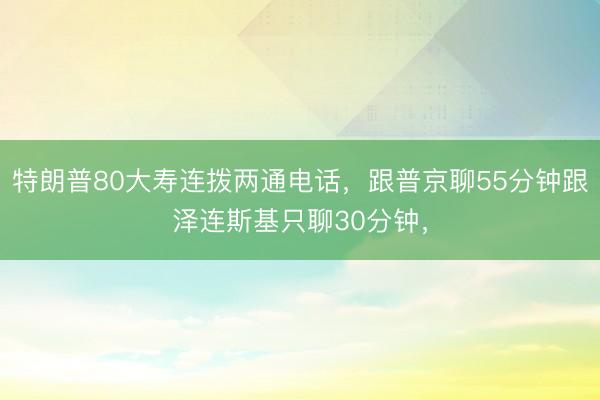 特朗普80大寿连拨两通电话，跟普京聊55分钟跟泽连斯基只聊30分钟，