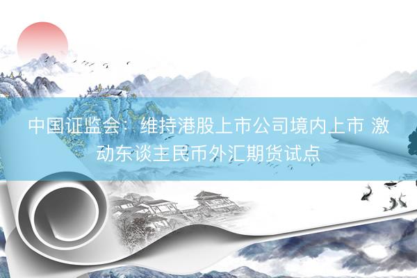中国证监会：维持港股上市公司境内上市 激动东谈主民币外汇期货试点