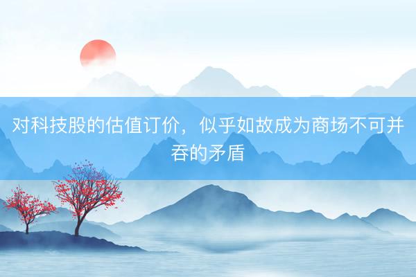 对科技股的估值订价，似乎如故成为商场不可并吞的矛盾