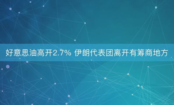 好意思油高开2.7% 伊朗代表团离开有筹商地方