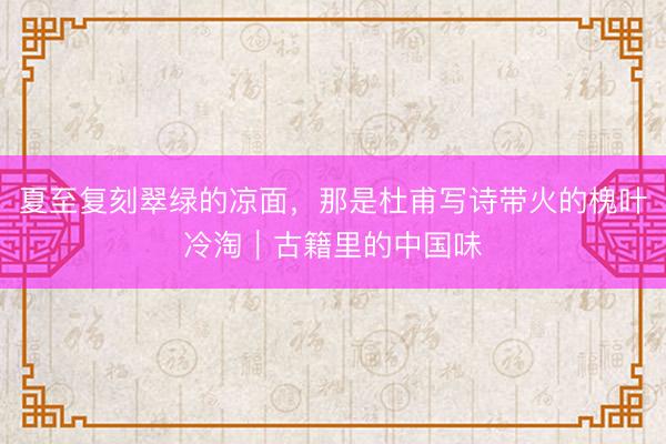 夏至复刻翠绿的凉面,那是杜甫写诗带火的槐叶冷淘|古籍里的中国味