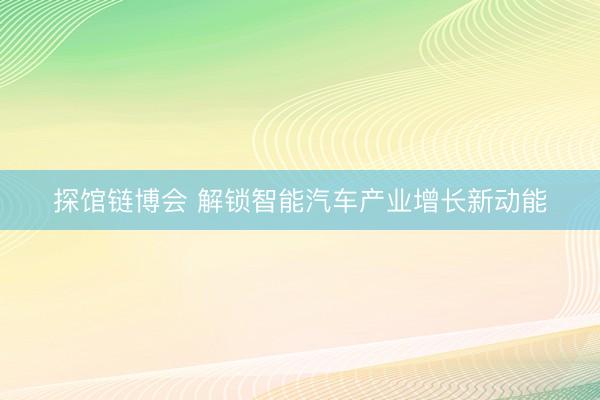探馆链博会 解锁智能汽车产业增长新动能